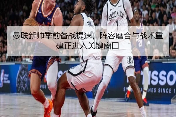 曼联新帅季前备战提速，阵容磨合与战术重建正进入关键窗口 - hupu